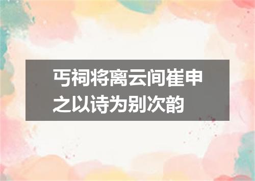 丐祠将离云间崔申之以诗为别次韵