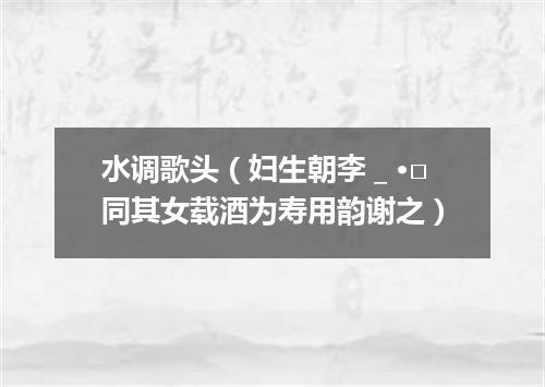 水调歌头（妇生朝李＿·□同其女载酒为寿用韵谢之）