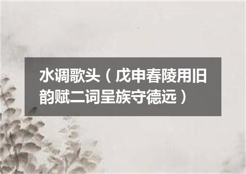 水调歌头（戊申春陵用旧韵赋二词呈族守德远）
