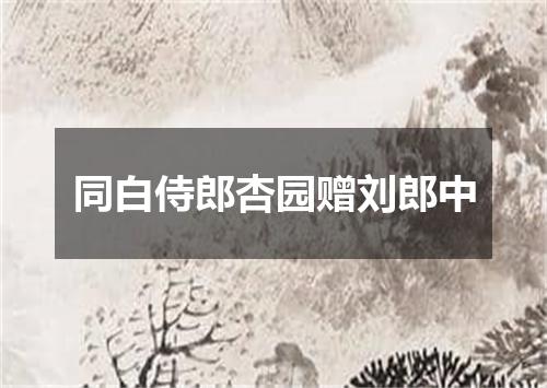 同白侍郎杏园赠刘郎中