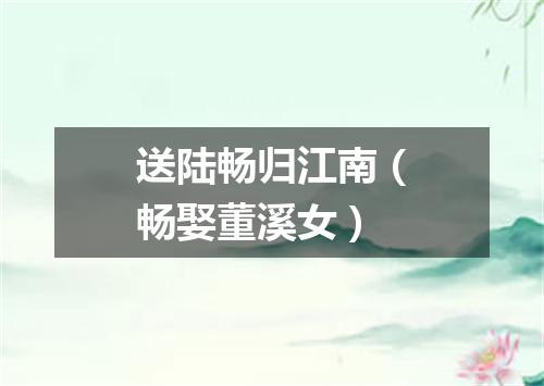 送陆畅归江南（畅娶董溪女）