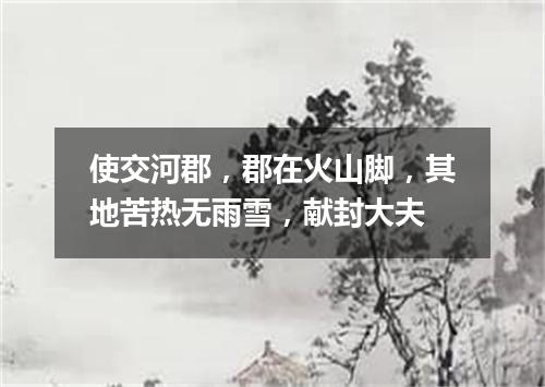 使交河郡，郡在火山脚，其地苦热无雨雪，献封大夫