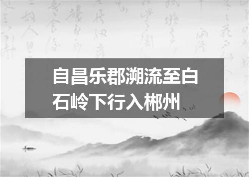 自昌乐郡溯流至白石岭下行入郴州