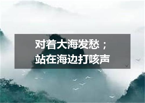 对着大海发愁；站在海边打咳声