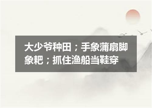 大少爷种田；手象蒲扇脚象耙；抓住渔船当鞋穿