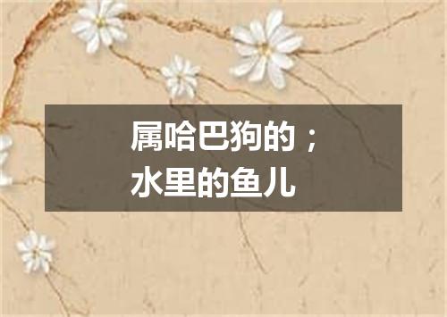 属哈巴狗的；水里的鱼儿