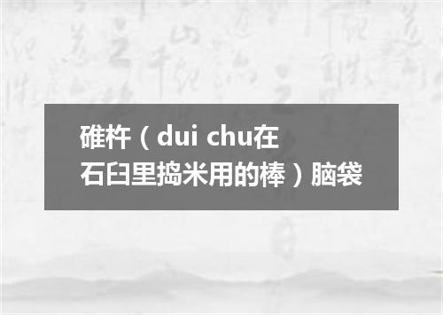 碓杵（dui chu在石臼里捣米用的棒）脑袋