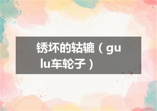 锈坏的轱辘（gu lu车轮子）